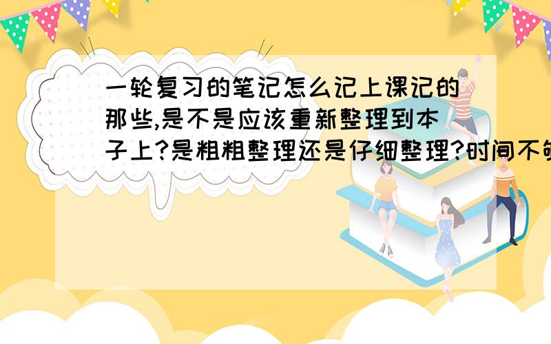 一轮复习的笔记怎么记上课记的那些,是不是应该重新整理到本子上?是粗粗整理还是仔细整理?时间不够怎么办?