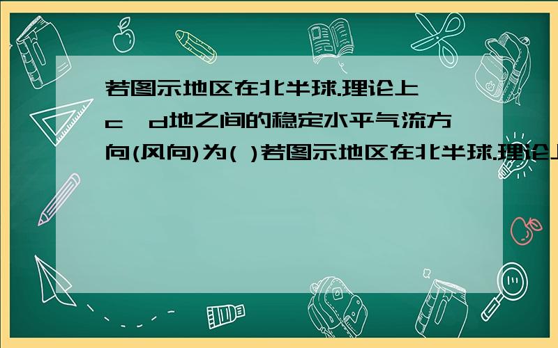 若图示地区在北半球.理论上,c,d地之间的稳定水平气流方向(风向)为( )若图示地区在北半球.理论上,c、d地之间的稳定水平气流方向（风向）为（   ）  A．东风           B．东北风         C．南风