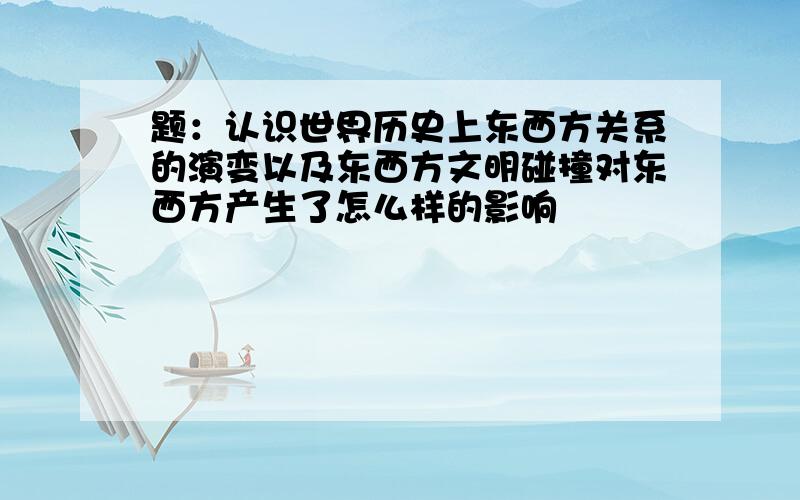 题：认识世界历史上东西方关系的演变以及东西方文明碰撞对东西方产生了怎么样的影响