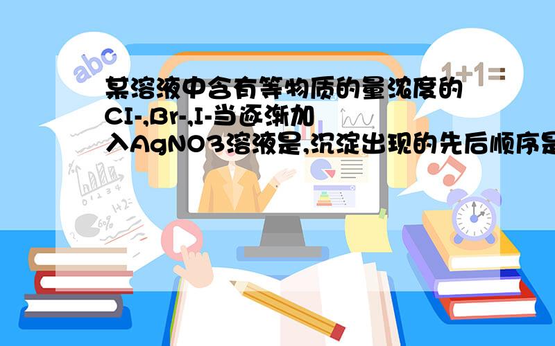 某溶液中含有等物质的量浓度的CI-,Br-,I-当逐渐加入AgNO3溶液是,沉淀出现的先后顺序是Agcl AgBr AgI 的先后顺序是,为什么