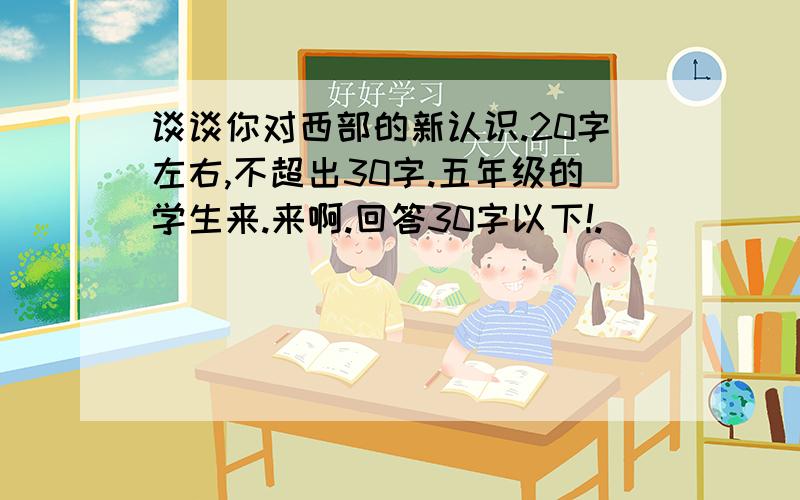 谈谈你对西部的新认识.20字左右,不超出30字.五年级的学生来.来啊.回答30字以下!.