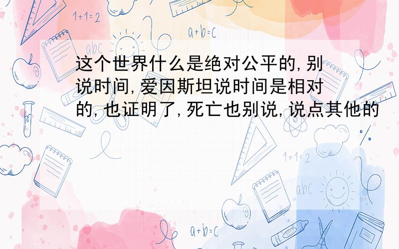 这个世界什么是绝对公平的,别说时间,爱因斯坦说时间是相对的,也证明了,死亡也别说,说点其他的