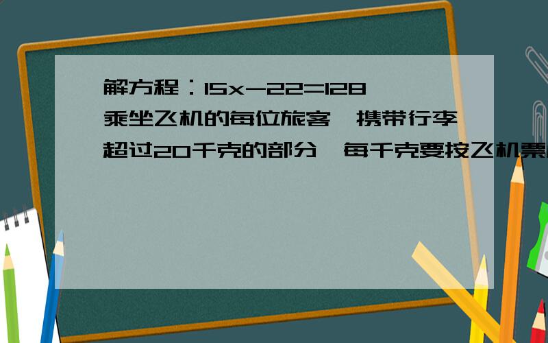 解方程：15x-22=128乘坐飞机的每位旅客,携带行李超过20千克的部分,每千克要按飞机票原价的百分之1.5购买行李票.【飞机票原价：950元】小红爸爸带了40千克的行李,应付行李费多少元?