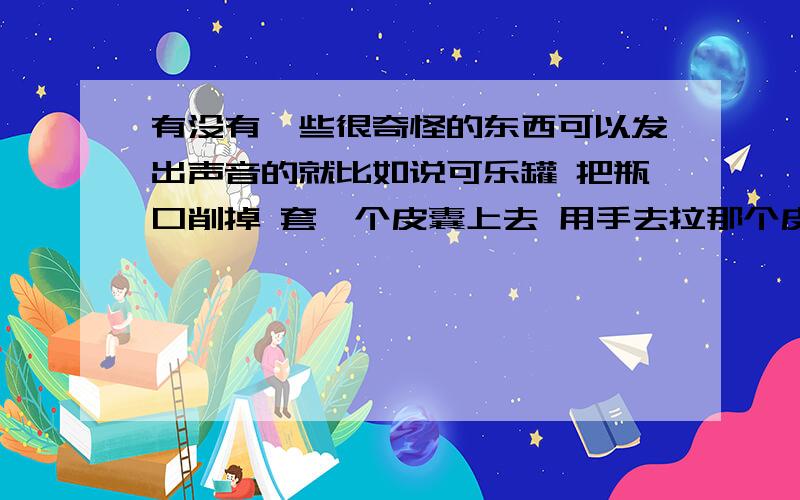 有没有一些很奇怪的东西可以发出声音的就比如说可乐罐 把瓶口削掉 套一个皮囊上去 用手去拉那个皮囊再弹回去声音出来 又比如说瓶子里装绿豆摇来摇去  类似这种奇怪的东西能发出声音