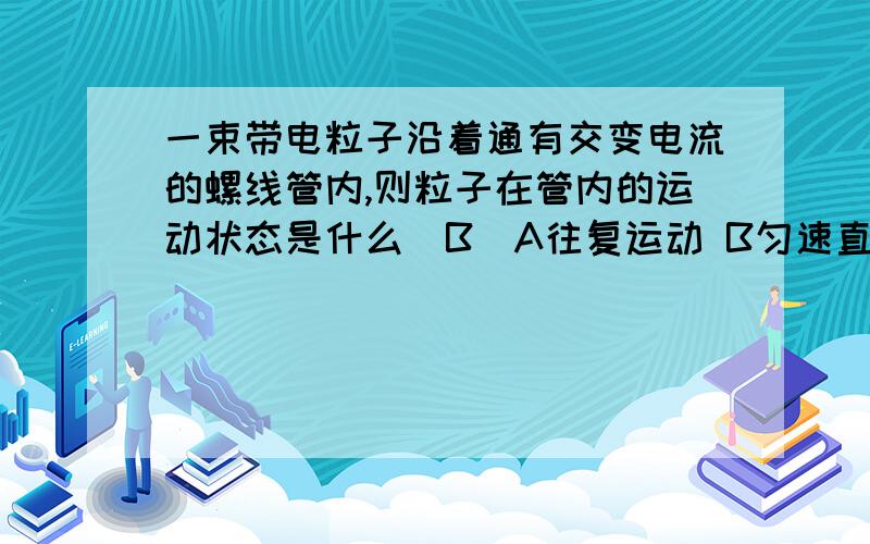 一束带电粒子沿着通有交变电流的螺线管内,则粒子在管内的运动状态是什么(B)A往复运动 B匀速直线运动 C匀加速直线运动 D匀速圆周运动疑惑:根据安培定则,可知当电流方向改变时,管内磁场