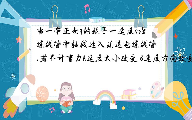 当一带正电q的粒子一速度v沿螺线管中轴线进入该通电螺线管,若不计重力A速度大小改变 B速度方向改变C速度大小不变 D速度方向不变我觉得CD