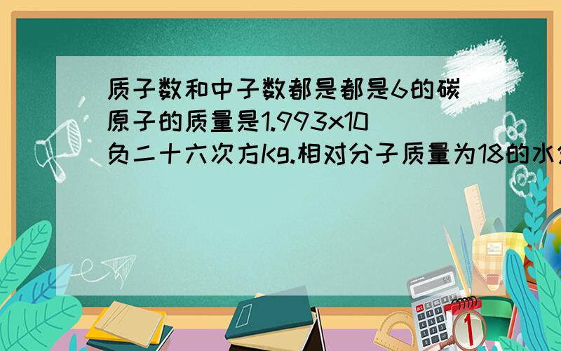 质子数和中子数都是都是6的碳原子的质量是1.993x10负二十六次方Kg.相对分子质量为18的水分子的实际质量为