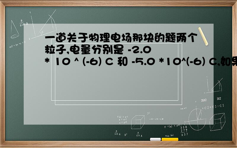 一道关于物理电场那块的题两个粒子,电量分别是 -2.0 * 10 ^ (-6) C 和 -5.0 *10^(-6) C,如果相距17cm = 0.17 m ,求在这距离一半的地方的 净电场的 大小?