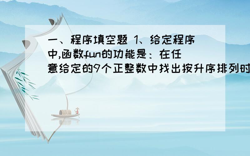 一、程序填空题 1、给定程序中,函数fun的功能是：在任意给定的9个正整数中找出按升序排列时处于中间的数,将原数据序列中比该中间数小的数用该中间数替换,位置不变,在主函数中输出处理