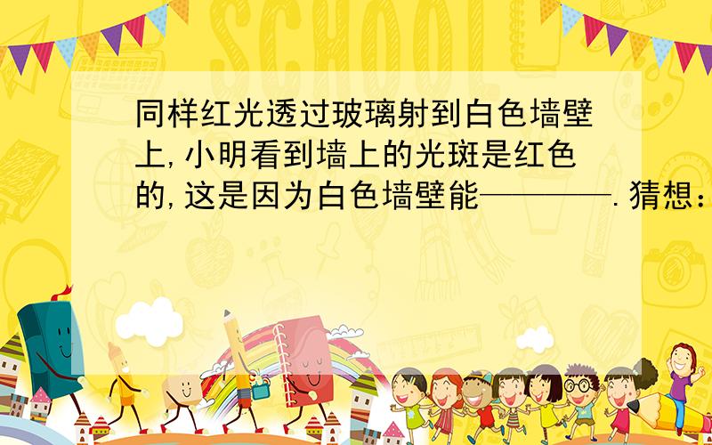 同样红光透过玻璃射到白色墙壁上,小明看到墙上的光斑是红色的,这是因为白色墙壁能————.猜想：同样的烛焰在平面镜中所称的像比玻璃板中所称的像要亮一些，可能是平面镜与玻璃板