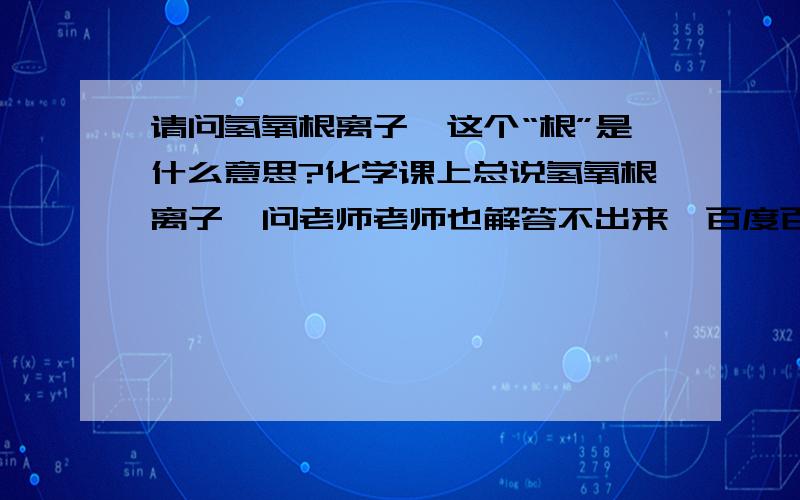 请问氢氧根离子,这个“根”是什么意思?化学课上总说氢氧根离子,问老师老师也解答不出来,百度百科的我看不懂.请教下氢氧根离子是不是指带点的水呢?为什么要加这个“根”字?