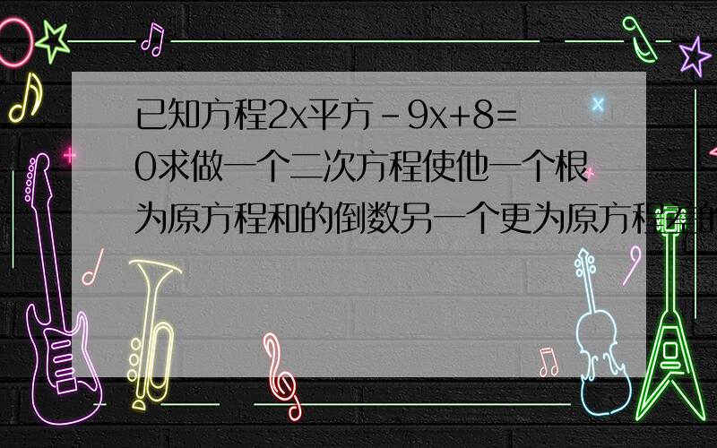 已知方程2x平方-9x+8=0求做一个二次方程使他一个根为原方程和的倒数另一个更为原方程差的平方