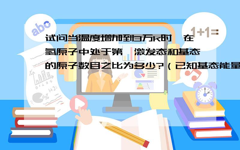 试问当温度增加到3万k时,在氢原子中处于第一激发态和基态的原子数目之比为多少?（已知基态能量为-13.6ev明天考试就要了.