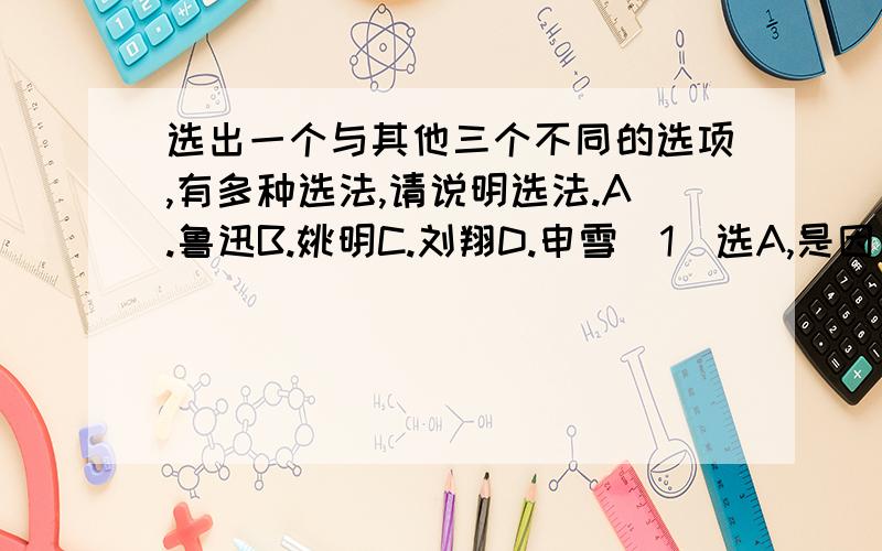 选出一个与其他三个不同的选项,有多种选法,请说明选法.A.鲁迅B.姚明C.刘翔D.申雪（1）选A,是因为_____________________（2）选B,是因为_____________________（3）选C,是因为_____________________（4）选D,是