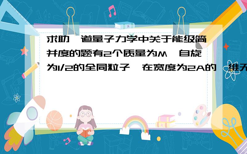 求助一道量子力学中关于能级简并度的题有2个质量为M,自旋为1/2的全同粒子,在宽度为2A的一维无限深势阱中,略去2粒子之间的相互作用,求这2个粒子组成的体系的能量本征值和本征函数,并求