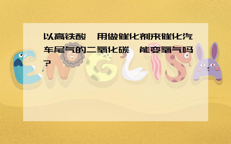 以高铁酸镍用做催化剂来催化汽车尾气的二氧化碳,能变氧气吗?