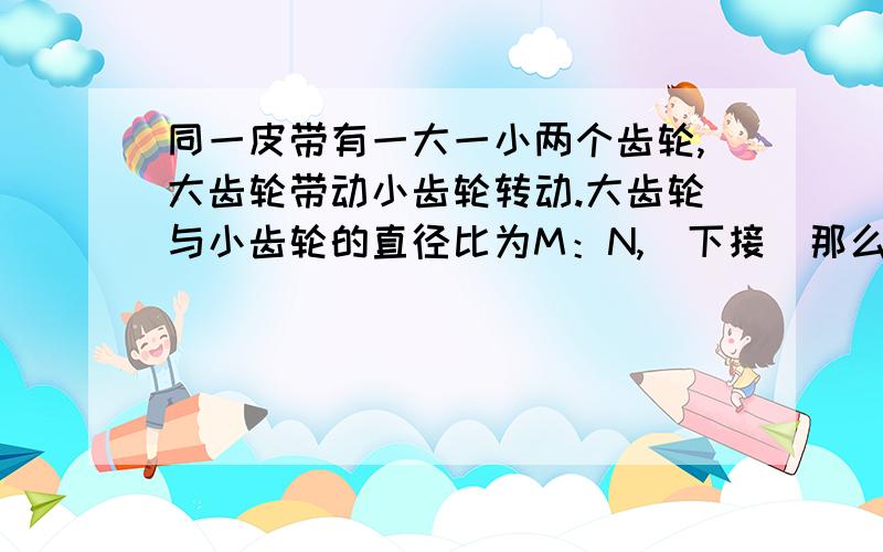 同一皮带有一大一小两个齿轮,大齿轮带动小齿轮转动.大齿轮与小齿轮的直径比为M：N,（下接）那么是不是大齿轮转动N圈,下齿轮才转动M圈呢?万谢!