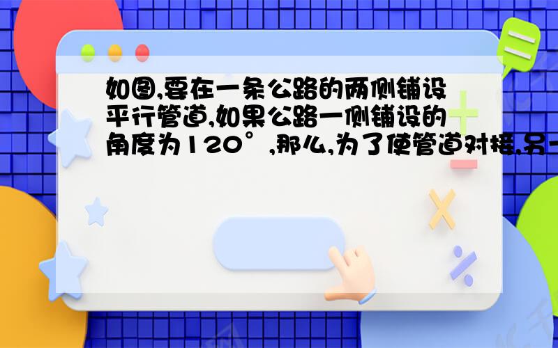 如图,要在一条公路的两侧铺设平行管道,如果公路一侧铺设的角度为120°,那么,为了使管道对接,另一侧应以什么角度铺设?为什么?（用因为所以来说）