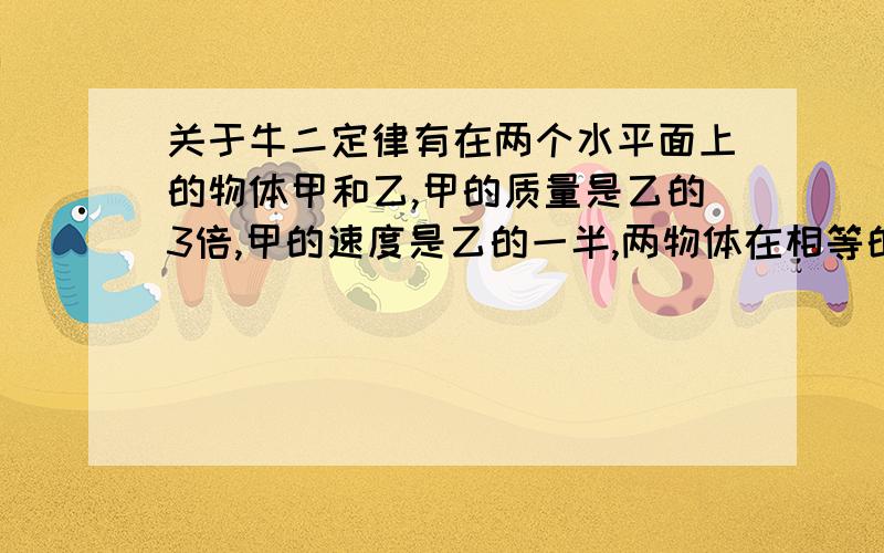 关于牛二定律有在两个水平面上的物体甲和乙,甲的质量是乙的3倍,甲的速度是乙的一半,两物体在相等的摩擦力作用下滑行,直至停止.则从开始滑行至停止,甲、乙滑行至停止,甲、乙滑行的最