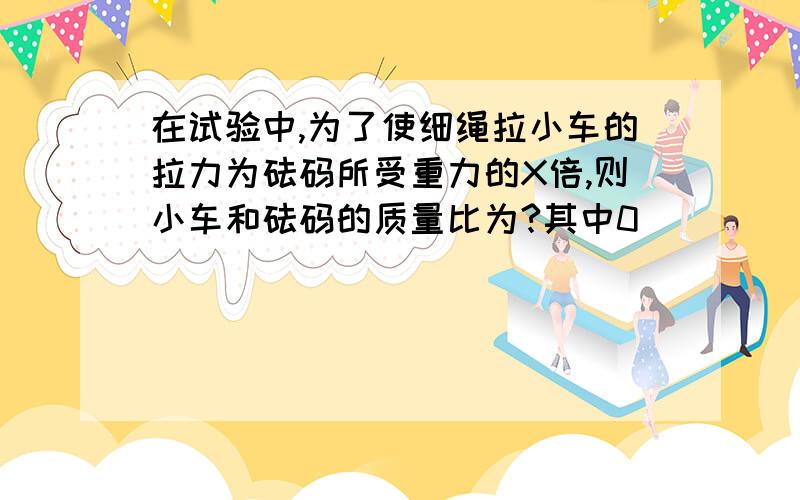 在试验中,为了使细绳拉小车的拉力为砝码所受重力的X倍,则小车和砝码的质量比为?其中0