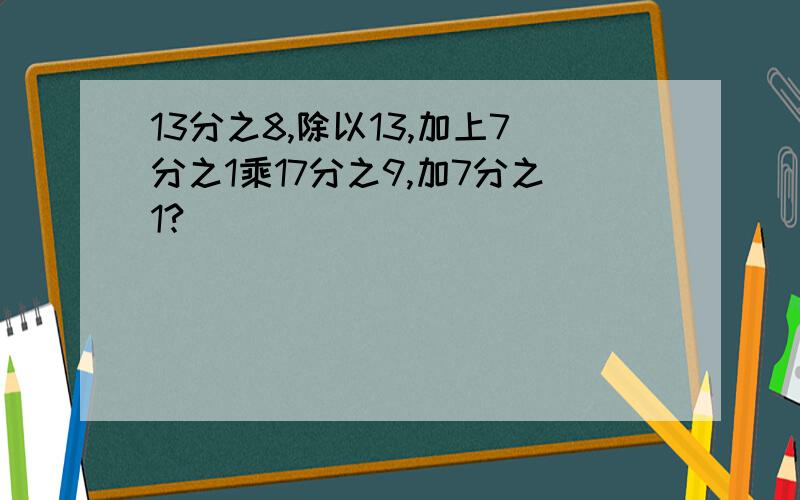 13分之8,除以13,加上7分之1乘17分之9,加7分之1?