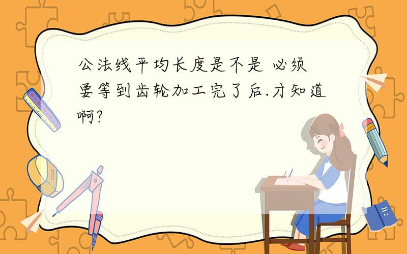 公法线平均长度是不是 必须 要等到齿轮加工完了后.才知道啊?