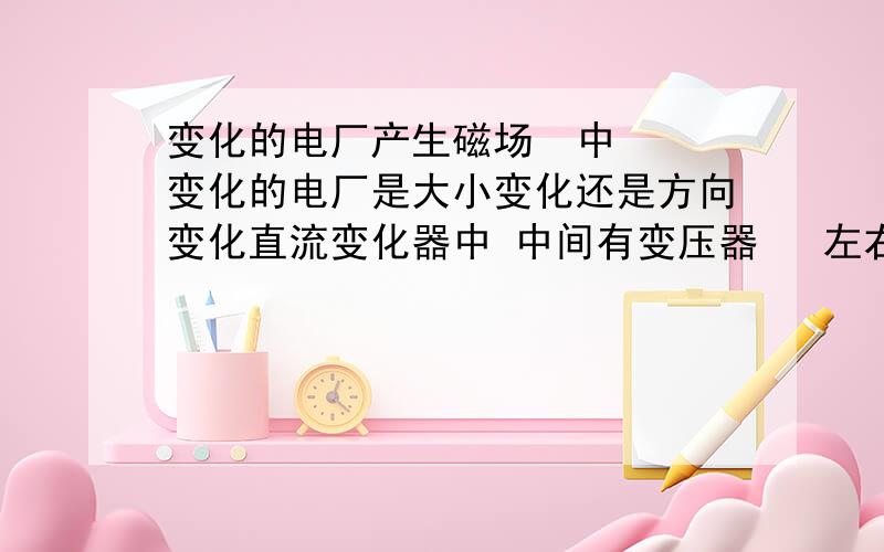 变化的电厂产生磁场  中  变化的电厂是大小变化还是方向变化直流变化器中 中间有变压器   左右端都是直流     变压器不能变直流电  那么变压器是怎么变的压  ? 是不是因为变压器原级方向