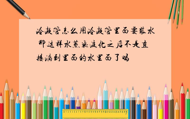 冷凝管怎么用冷凝管里面要装水 那这样水蒸气液化之后不是直接滴到里面的水里面了吗