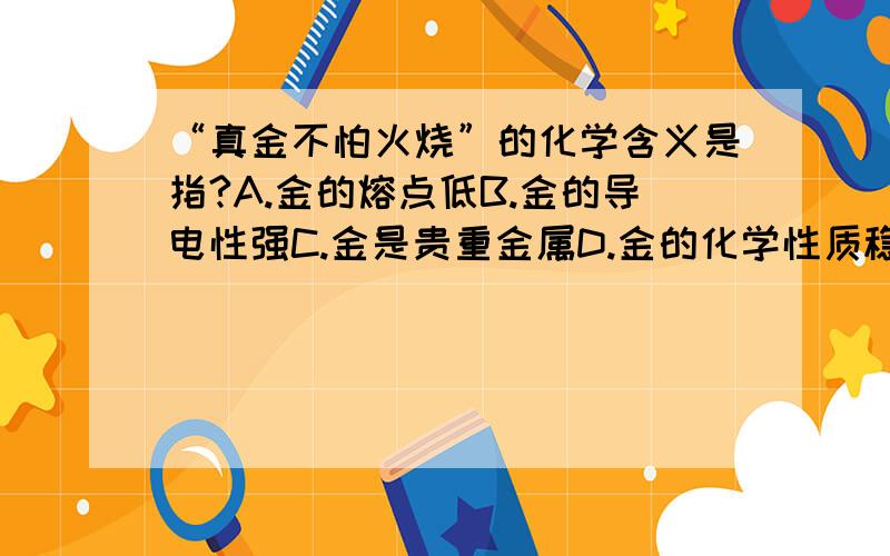 “真金不怕火烧”的化学含义是指?A.金的熔点低B.金的导电性强C.金是贵重金属D.金的化学性质稳定