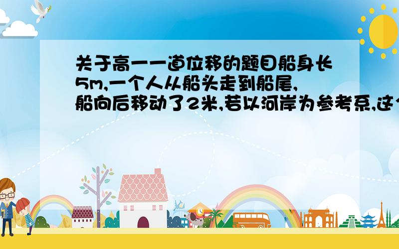 关于高一一道位移的题目船身长5m,一个人从船头走到船尾,船向后移动了2米,若以河岸为参考系,这个人在这段时间内通过的路程和位移各是多少米?