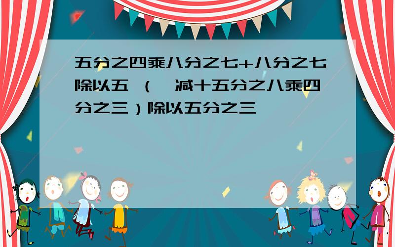 五分之四乘八分之七+八分之七除以五 （一减十五分之八乘四分之三）除以五分之三