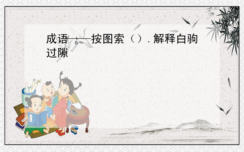 成语——按图索（）.解释白驹过隙