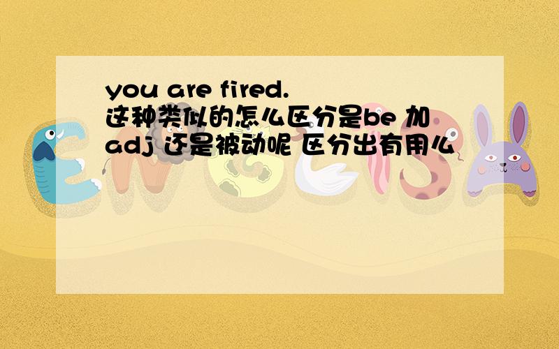 you are fired.这种类似的怎么区分是be 加adj 还是被动呢 区分出有用么