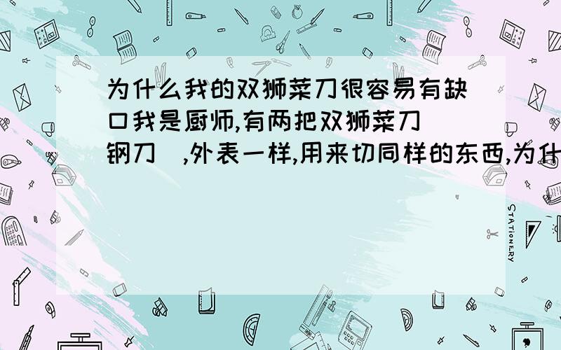 为什么我的双狮菜刀很容易有缺口我是厨师,有两把双狮菜刀（钢刀）,外表一样,用来切同样的东西,为什么一把总是会有小缺口,而另一把却没事,请问是什么原因?是钢材质量造成的吗?购买时