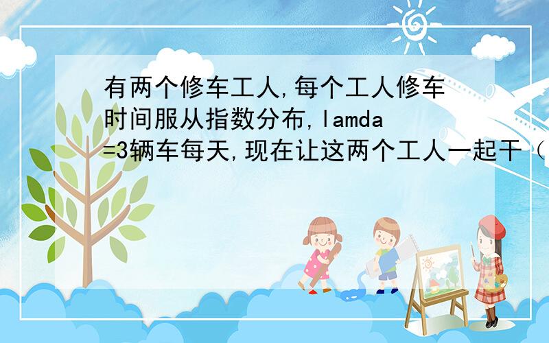 有两个修车工人,每个工人修车时间服从指数分布,lamda=3辆车每天,现在让这两个工人一起干（就是in series,像一个人干一部分给第二个人.不是分别干） 问这种方式维修时间服从怎样的分布?我