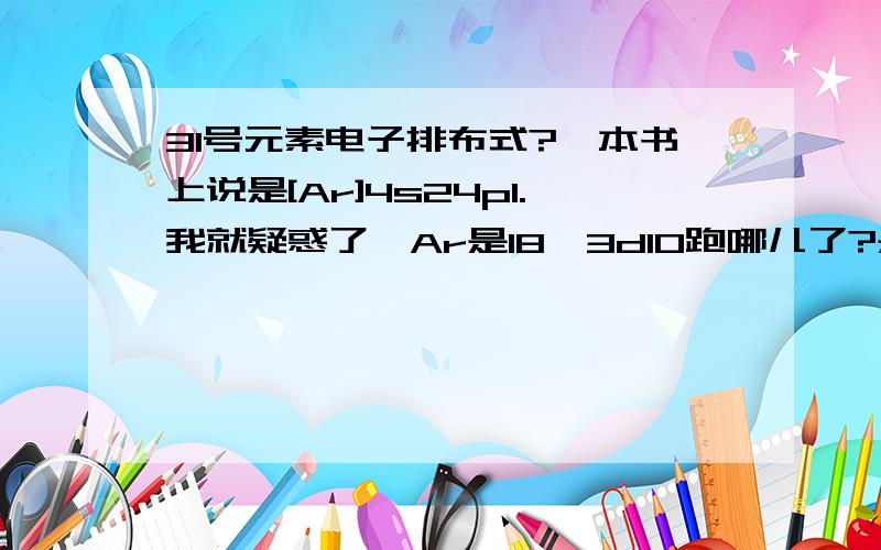 31号元素电子排布式?一本书上说是[Ar]4s24p1.我就疑惑了,Ar是18,3d10跑哪儿了?是能级交错那种!