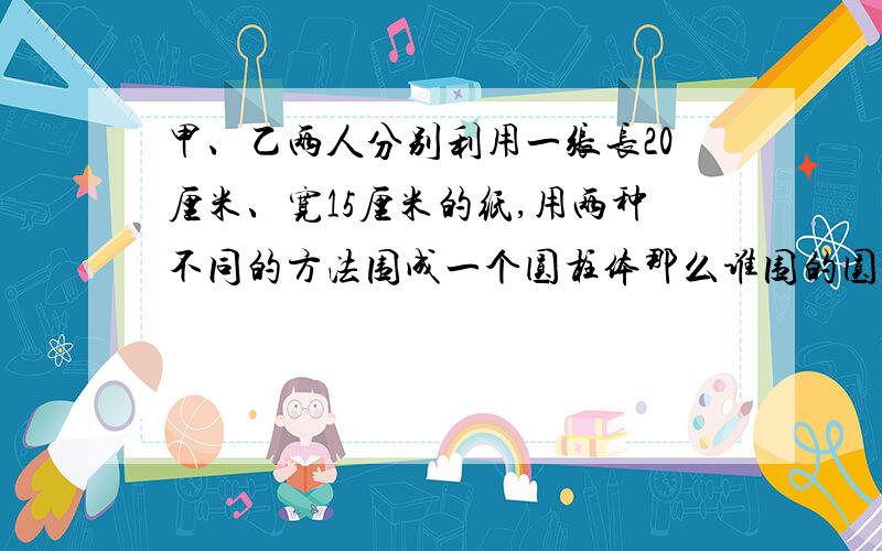 甲、乙两人分别利用一张长20厘米、宽15厘米的纸,用两种不同的方法围成一个圆柱体那么谁围的圆柱的体积大?