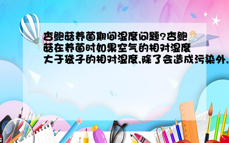 杏鲍菇养菌期间湿度问题?杏鲍菇在养菌时如果空气的相对湿度大于袋子的相对湿度,除了会造成污染外,还会对菌丝有什么影响,可以从原理上解释么?