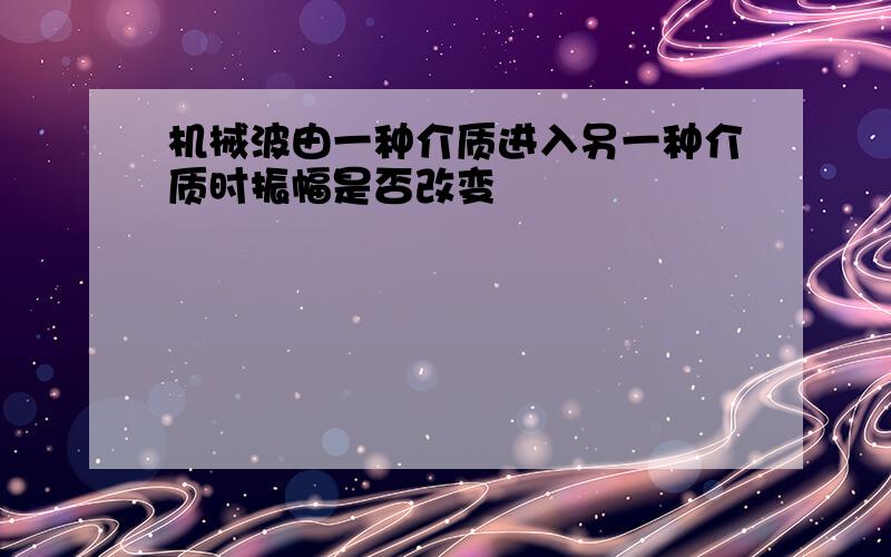 机械波由一种介质进入另一种介质时振幅是否改变