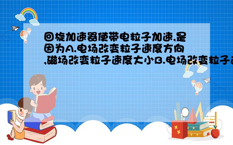 回旋加速器使带电粒子加速,是因为A.电场改变粒子速度方向,磁场改变粒子速度大小B.电场改变粒子速度大小,磁场改变粒子速度方向C.电场和磁场都改变粒子速度大小和方向D.只有电场改变粒