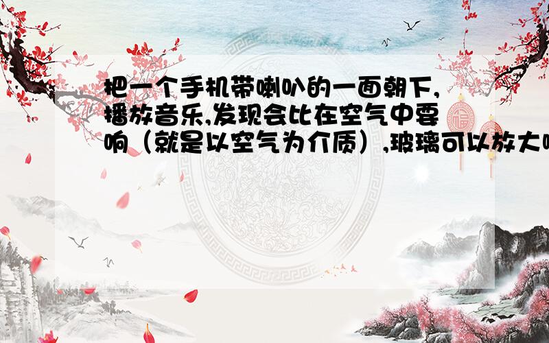 把一个手机带喇叭的一面朝下,播放音乐,发现会比在空气中要响（就是以空气为介质）,玻璃可以放大啊声音吗?