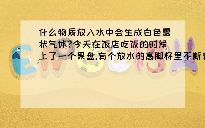 什么物质放入水中会生成白色雾状气体?今天在饭店吃饭的时候上了一个果盘,有个放水的高脚杯里不断有烟雾出来,仔细一看里面有个白色块状固体,在不断溶解,但是消耗完之后没有沉淀水也