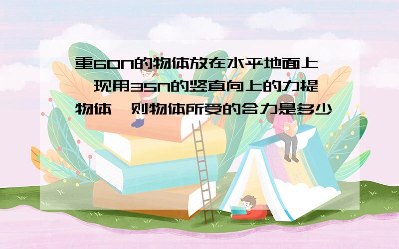 重60N的物体放在水平地面上,现用35N的竖直向上的力提物体,则物体所受的合力是多少