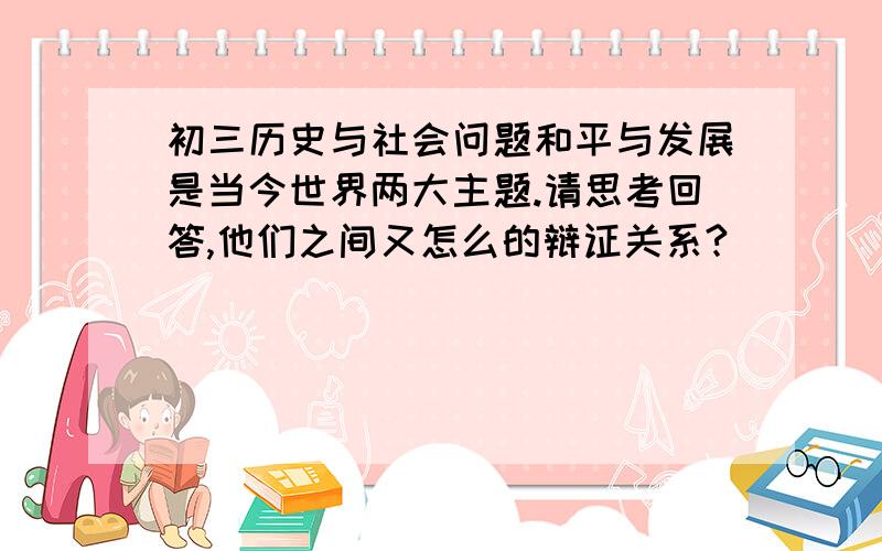 初三历史与社会问题和平与发展是当今世界两大主题.请思考回答,他们之间又怎么的辩证关系?