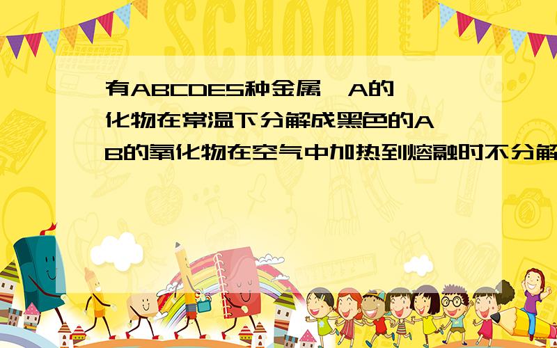 有ABCDE5种金属,A的溴化物在常温下分解成黑色的A,B的氧化物在空气中加热到熔融时不分解,B和C用导线相连,在稀硫酸溶液中组成原电池时C上有气体产生,D放到C的硫酸盐溶液中得到C的稳定氢氧