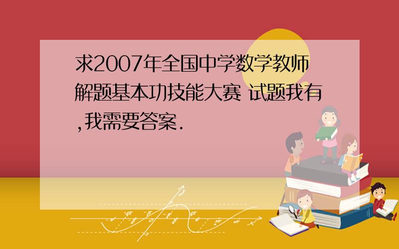 求2007年全国中学数学教师解题基本功技能大赛 试题我有,我需要答案.