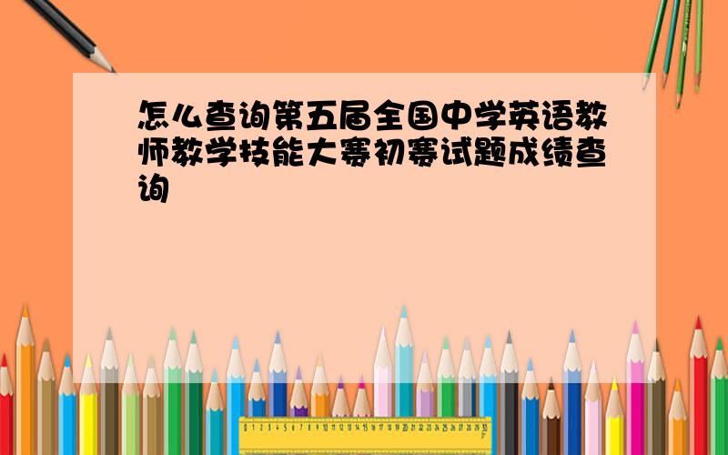 怎么查询第五届全国中学英语教师教学技能大赛初赛试题成绩查询