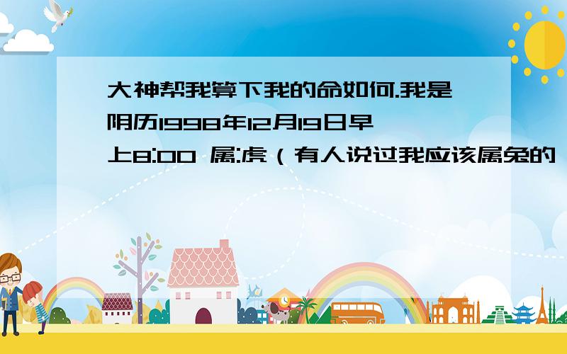 大神帮我算下我的命如何.我是阴历1998年12月19日早上8:00 属:虎（有人说过我应该属兔的,阳历那时候已经过年了） 出生的,阳历1999年02月04日.帮我算一下我这一生中的命.财运、灾难、婚姻等.