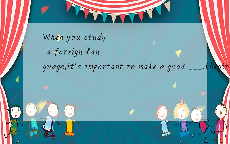 When you study a foreign language,it's important to make a good ___.(begin)