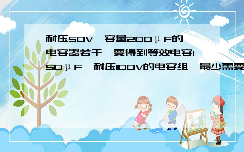 耐压50V,容量200μF的电容器若干,要得到等效电容150μF,耐压100V的电容组,最少需要多少只这样的电容?